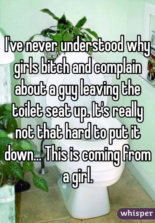 I've never understood why girls bitch and complain about a guy leaving the toilet seat up. It's really not that hard to put it down... This is coming from a girl.