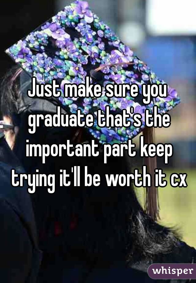 Just make sure you graduate that's the important part keep trying it'll be worth it cx