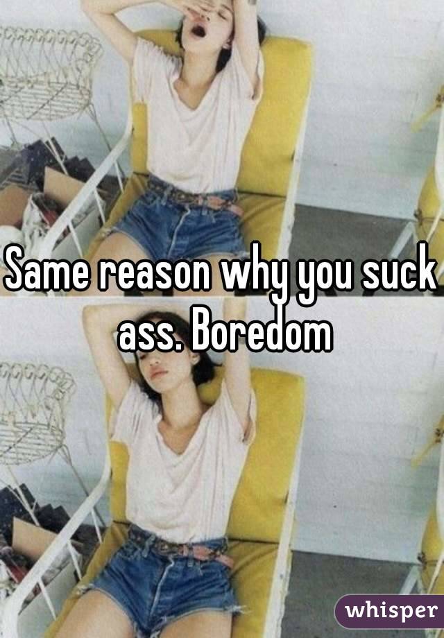 Same reason why you suck ass. Boredom