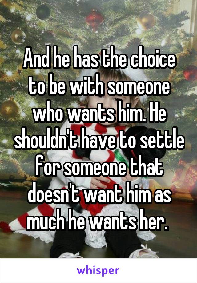 And he has the choice to be with someone who wants him. He shouldn't have to settle for someone that doesn't want him as much he wants her. 