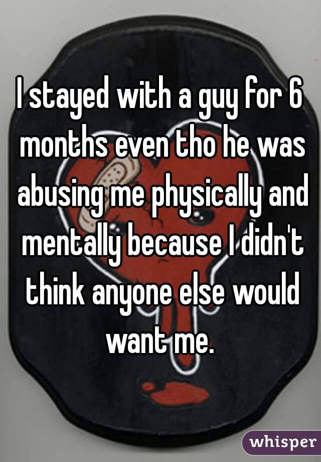 I stayed with a guy for 6 months even tho he was abusing me physically and mentally because I didn't think anyone else would want me. 