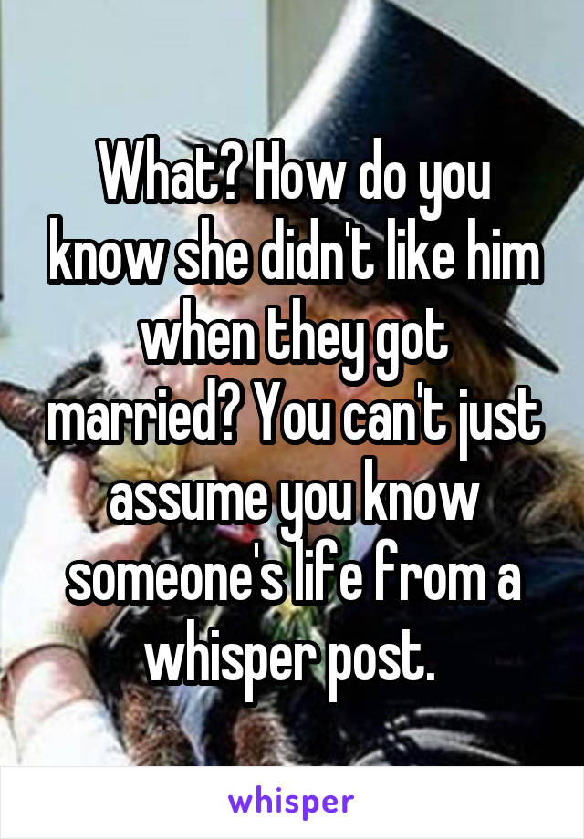 What? How do you know she didn't like him when they got married? You can't just assume you know someone's life from a whisper post. 