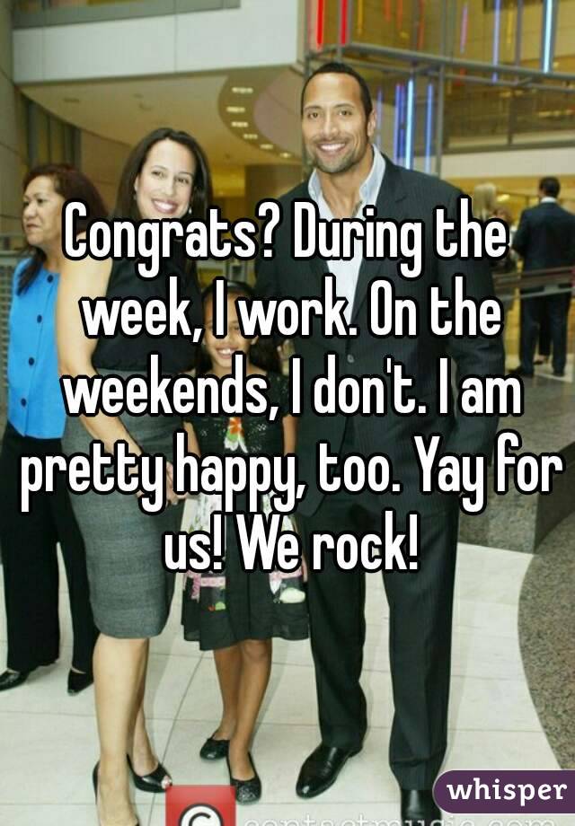 Congrats? During the week, I work. On the weekends, I don't. I am pretty happy, too. Yay for us! We rock!