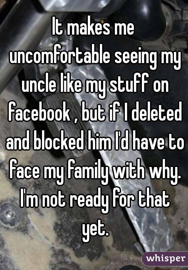 It makes me uncomfortable seeing my uncle like my stuff on facebook , but if I deleted and blocked him I'd have to face my family with why. I'm not ready for that yet.