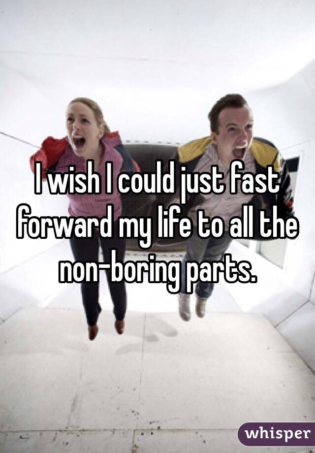 I wish I could just fast forward my life to all the non-boring parts. 