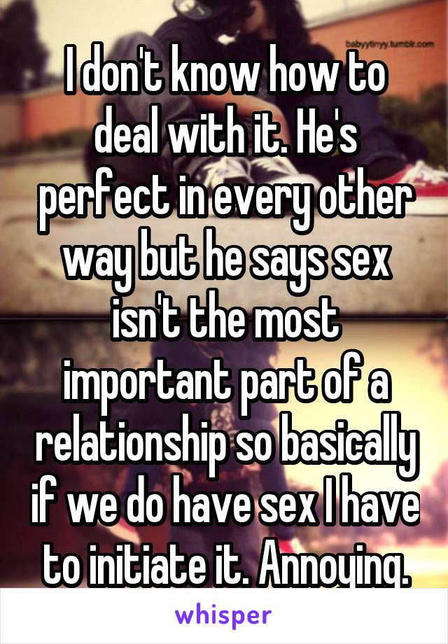 I don't know how to deal with it. He's perfect in every other way but he says sex isn't the most important part of a relationship so basically if we do have sex I have to initiate it. Annoying.