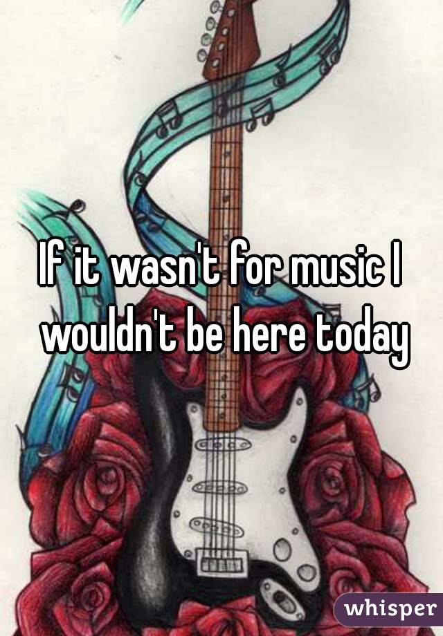 If it wasn't for music I wouldn't be here today