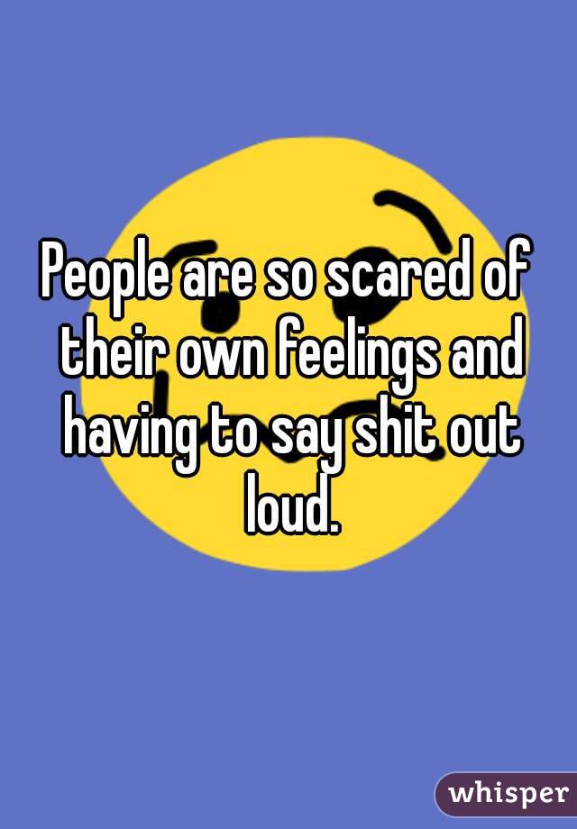 People are so scared of their own feelings and having to say shit out loud.