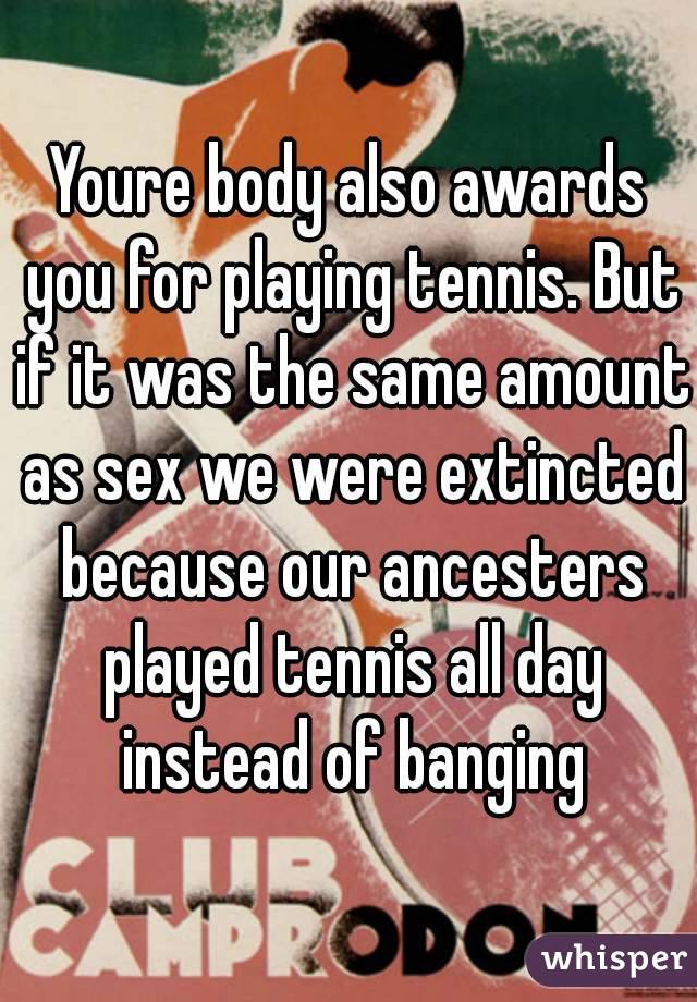 Youre body also awards you for playing tennis. But if it was the same amount as sex we were extincted because our ancesters played tennis all day instead of banging