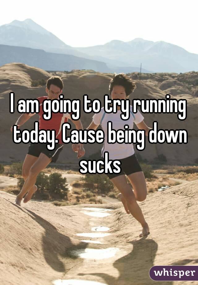 I am going to try running today. Cause being down sucks