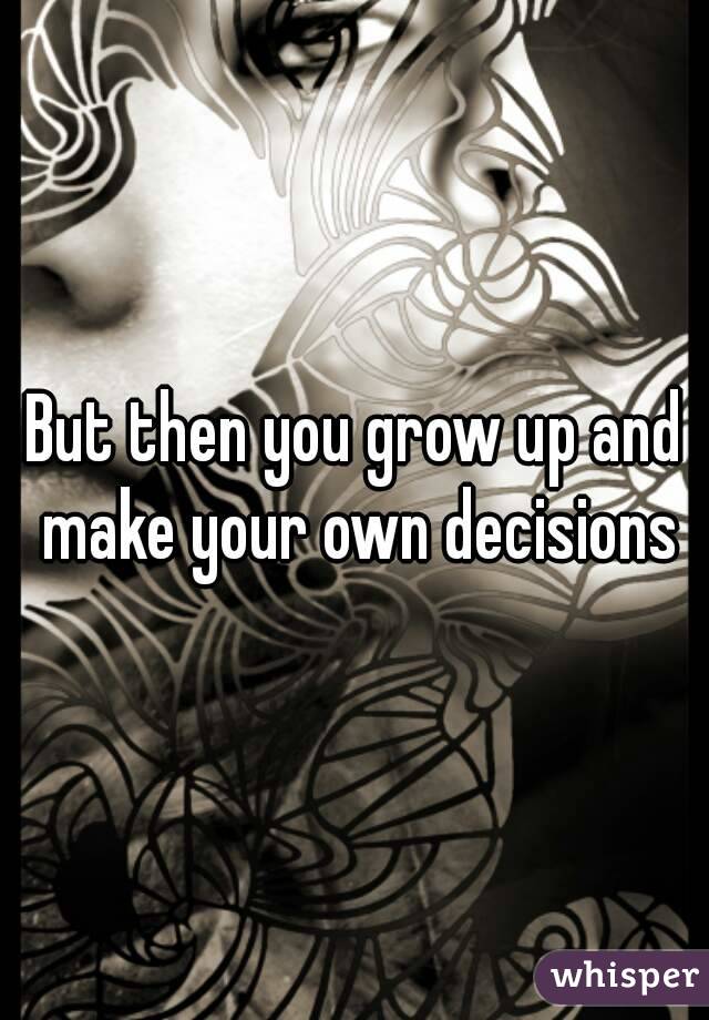 But then you grow up and make your own decisions