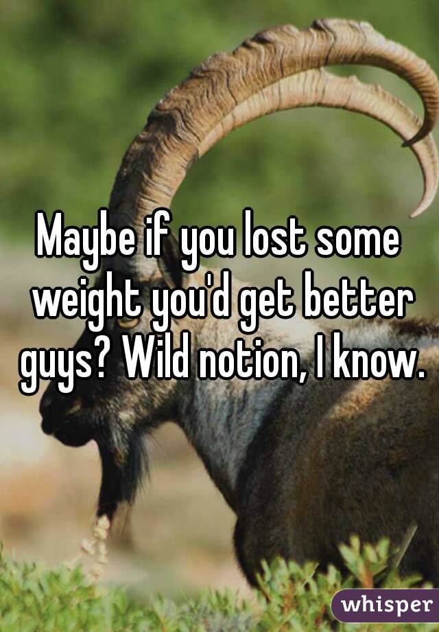 Maybe if you lost some weight you'd get better guys? Wild notion, I know.