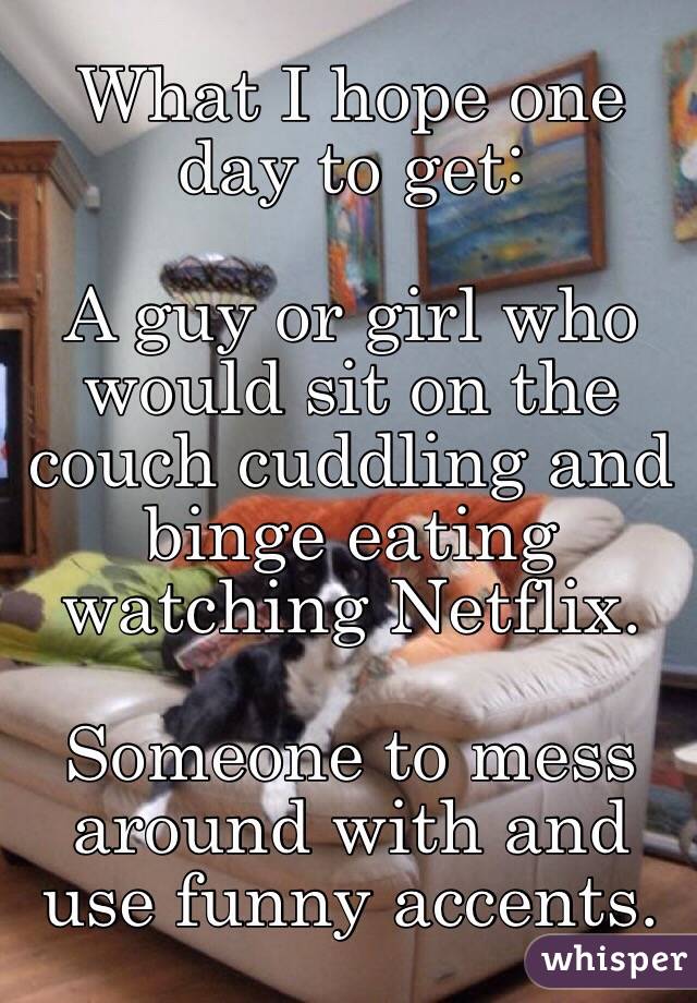 What I hope one day to get:

A guy or girl who would sit on the couch cuddling and binge eating watching Netflix.

Someone to mess around with and use funny accents.