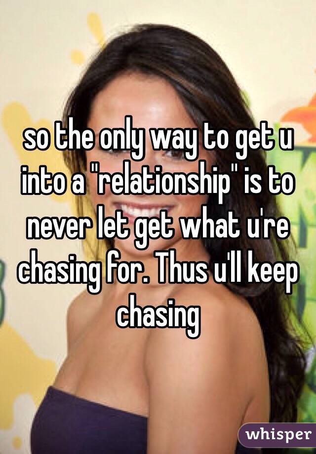 so the only way to get u into a "relationship" is to never let get what u're chasing for. Thus u'll keep chasing