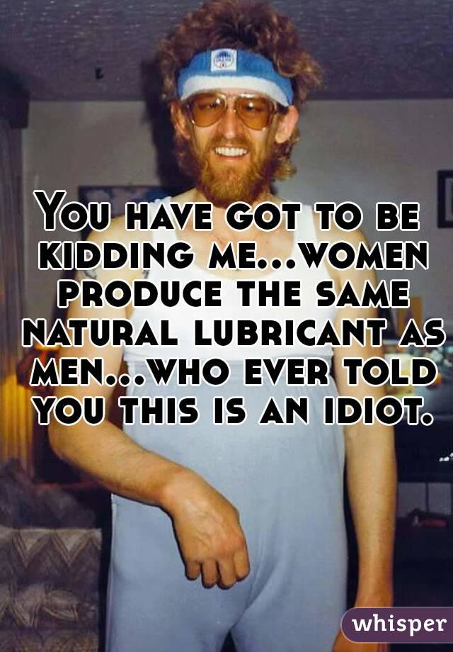You have got to be kidding me...women produce the same natural lubricant as men...who ever told you this is an idiot.