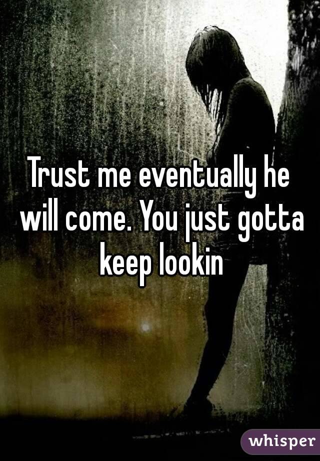 Trust me eventually he will come. You just gotta keep lookin
