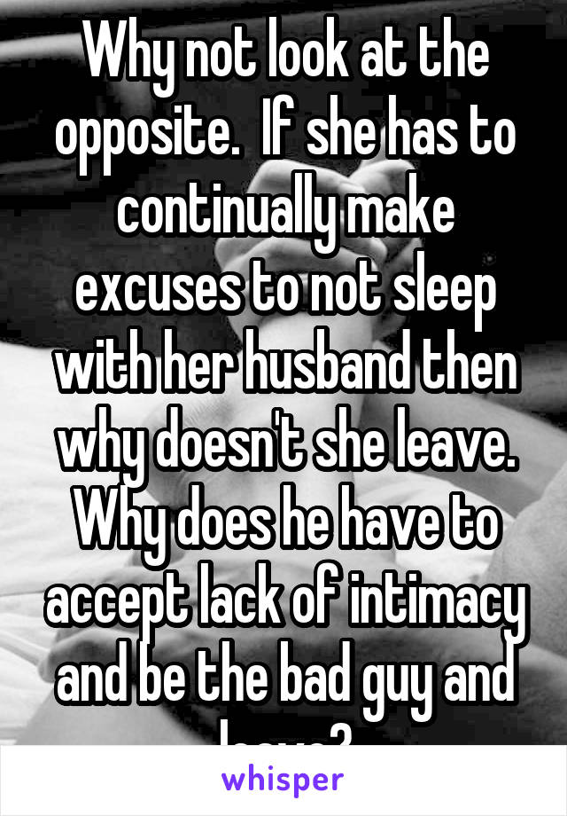 Why not look at the opposite.  If she has to continually make excuses to not sleep with her husband then why doesn't she leave. Why does he have to accept lack of intimacy and be the bad guy and leave?