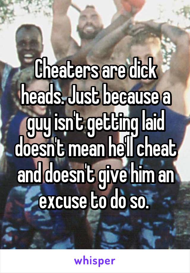 Cheaters are dick heads. Just because a guy isn't getting laid doesn't mean he'll cheat and doesn't give him an excuse to do so. 