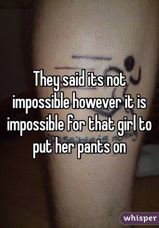 They said its not impossible however it is impossible for that girl to put her pants on 