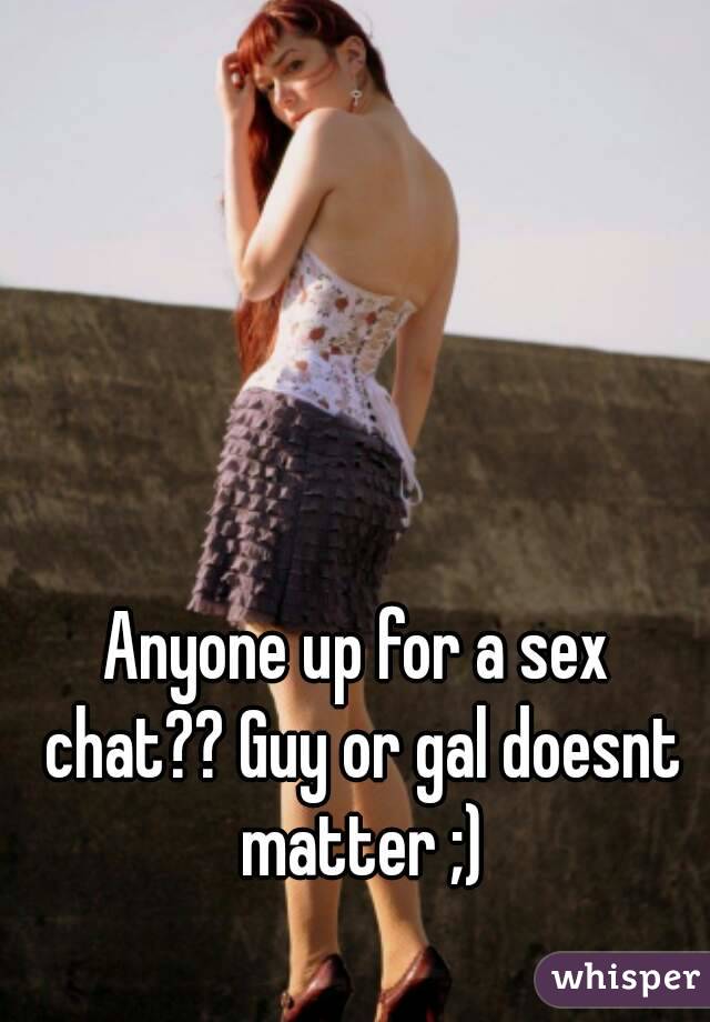 Anyone up for a sex chat?? Guy or gal doesnt matter ;)