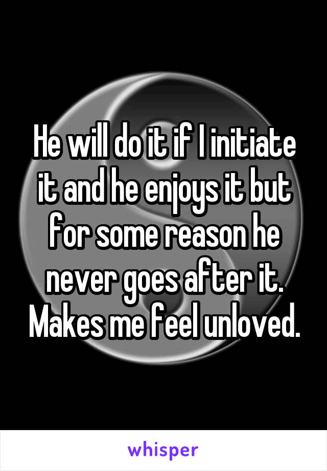 He will do it if I initiate it and he enjoys it but for some reason he never goes after it. Makes me feel unloved.