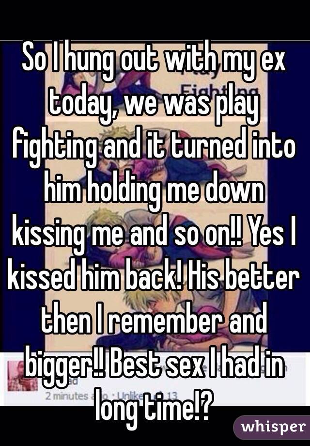 So I hung out with my ex today, we was play fighting and it turned into him holding me down kissing me and so on!! Yes I kissed him back! His better then I remember and bigger!! Best sex I had in long time!? 