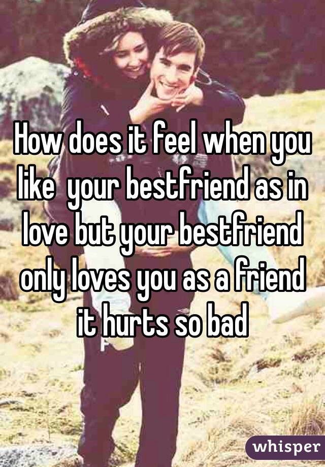 How does it feel when you like  your bestfriend as in love but your bestfriend only loves you as a friend it hurts so bad