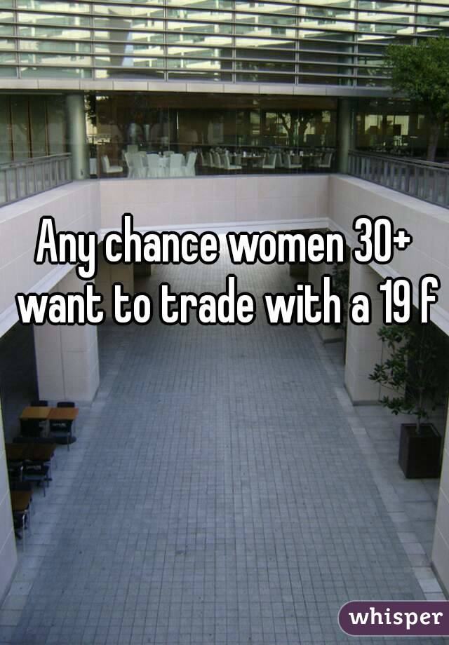 Any chance women 30+ want to trade with a 19 f 