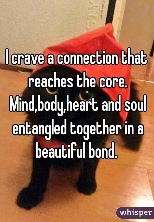 I crave a connection that reaches the core. Mind,body,heart and soul entangled together in a beautiful bond. 