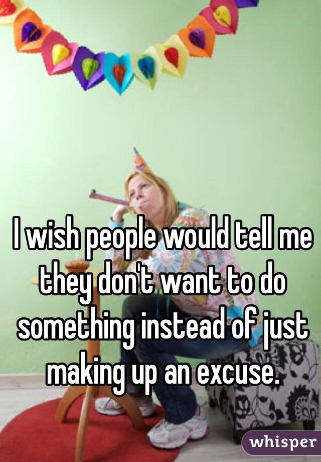 I wish people would tell me they don't want to do something instead of just making up an excuse.