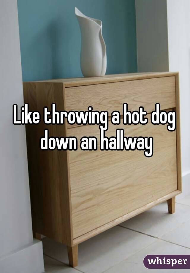 Like throwing a hot dog down an hallway
