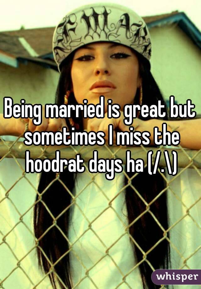 Being married is great but sometimes I miss the hoodrat days ha (/.\)