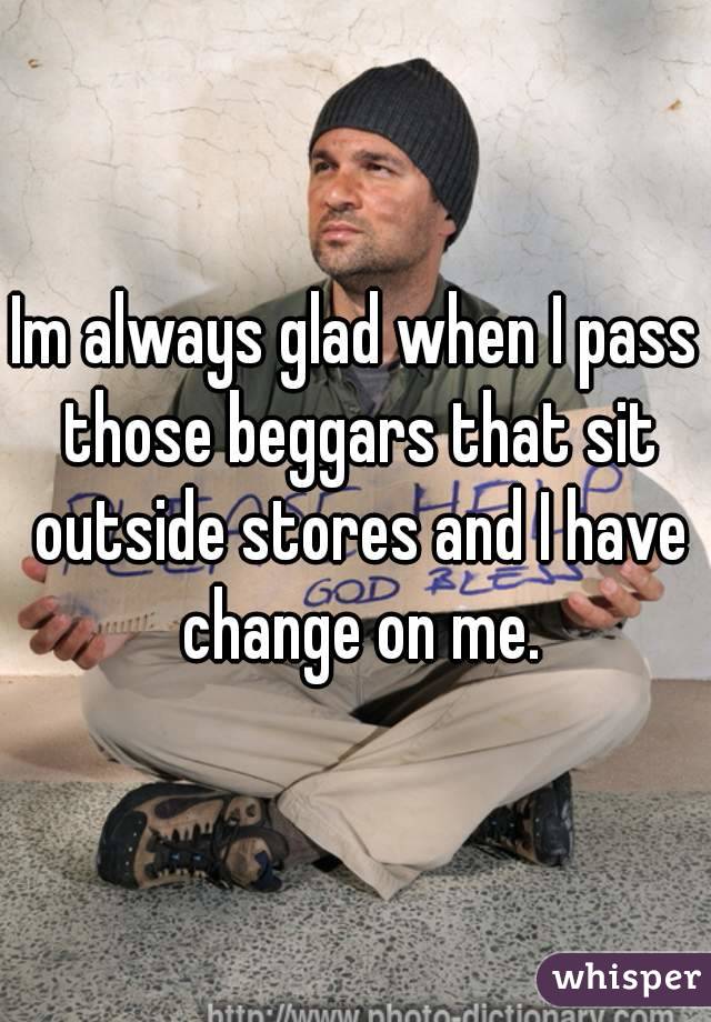 Im always glad when I pass those beggars that sit outside stores and I have change on me.