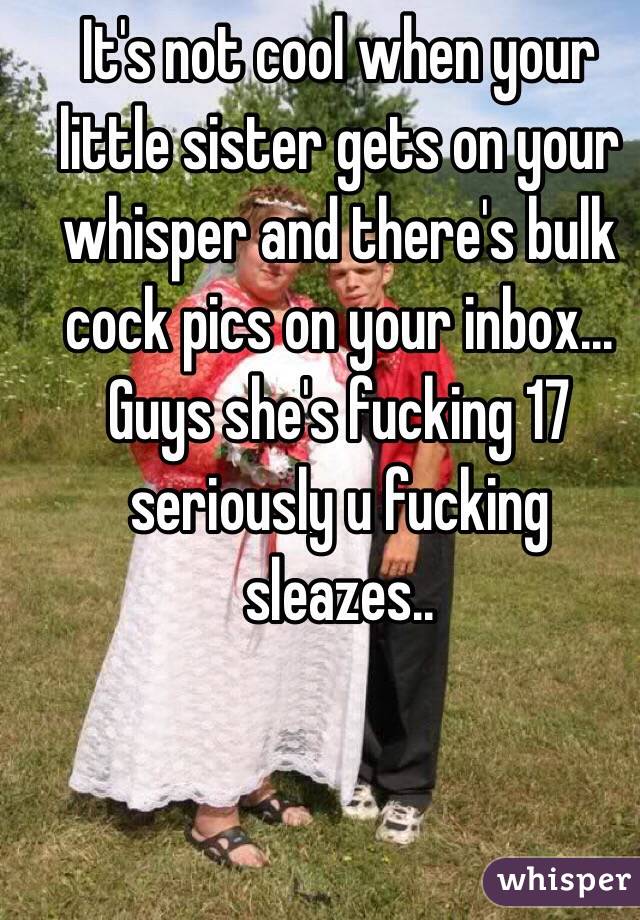 It's not cool when your little sister gets on your whisper and there's bulk cock pics on your inbox... Guys she's fucking 17 seriously u fucking sleazes..