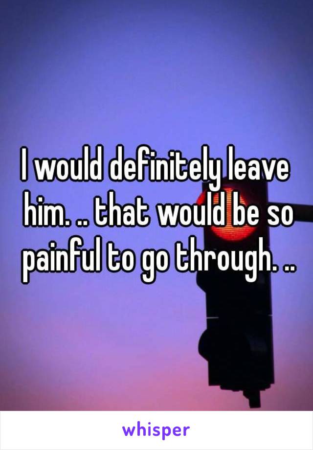 I would definitely leave him. .. that would be so painful to go through. ..