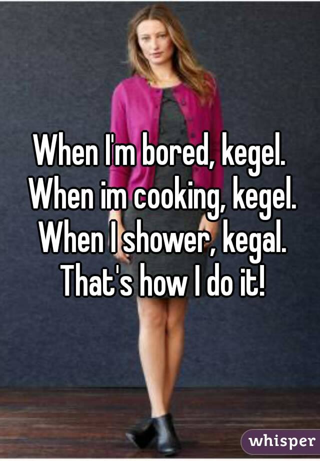 When I'm bored, kegel. When im cooking, kegel. When I shower, kegal. That's how I do it!