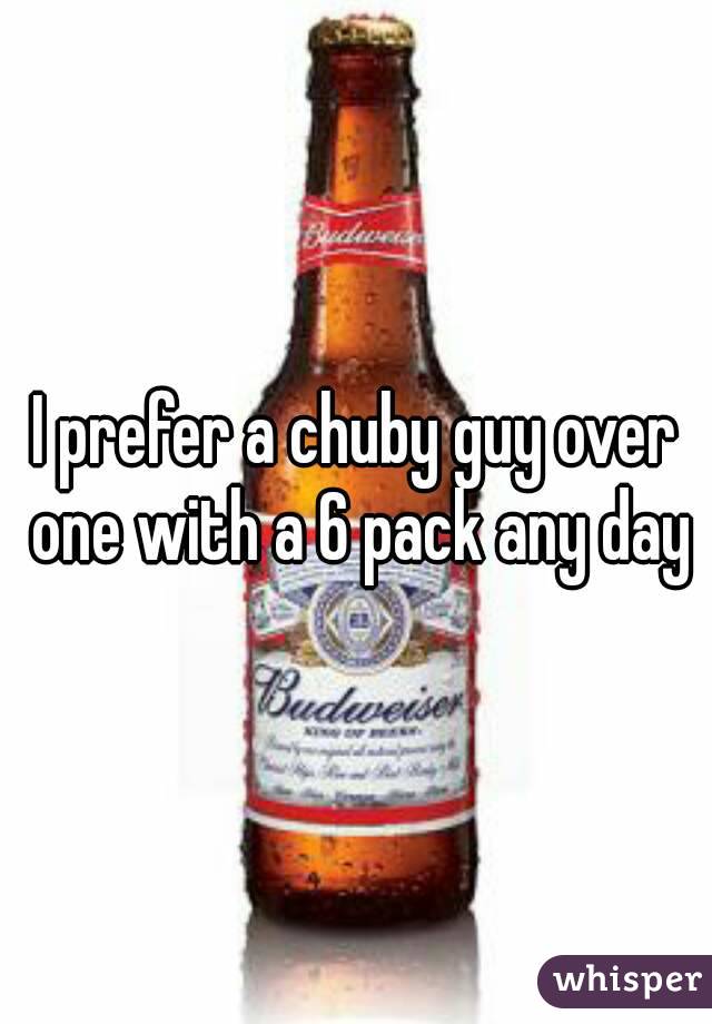 I prefer a chuby guy over one with a 6 pack any day