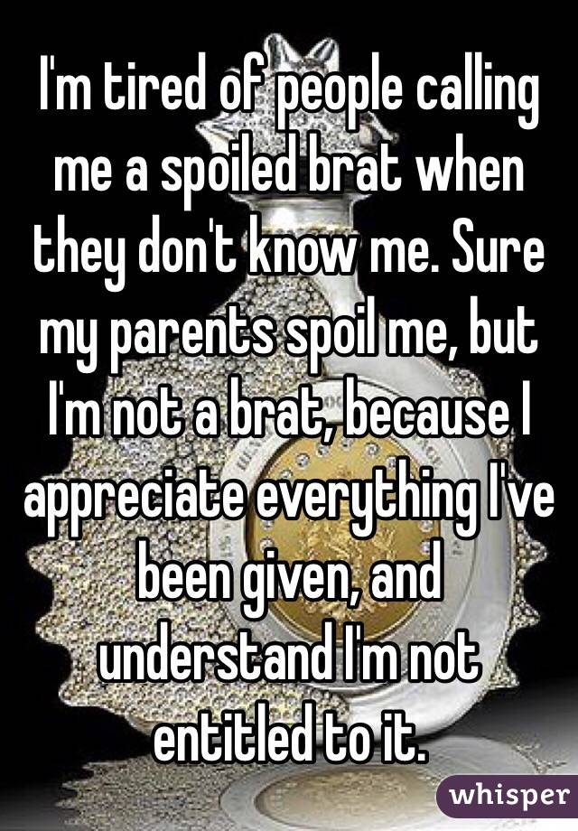 I'm tired of people calling me a spoiled brat when they don't know me. Sure my parents spoil me, but I'm not a brat, because I appreciate everything I've been given, and understand I'm not entitled to it. 