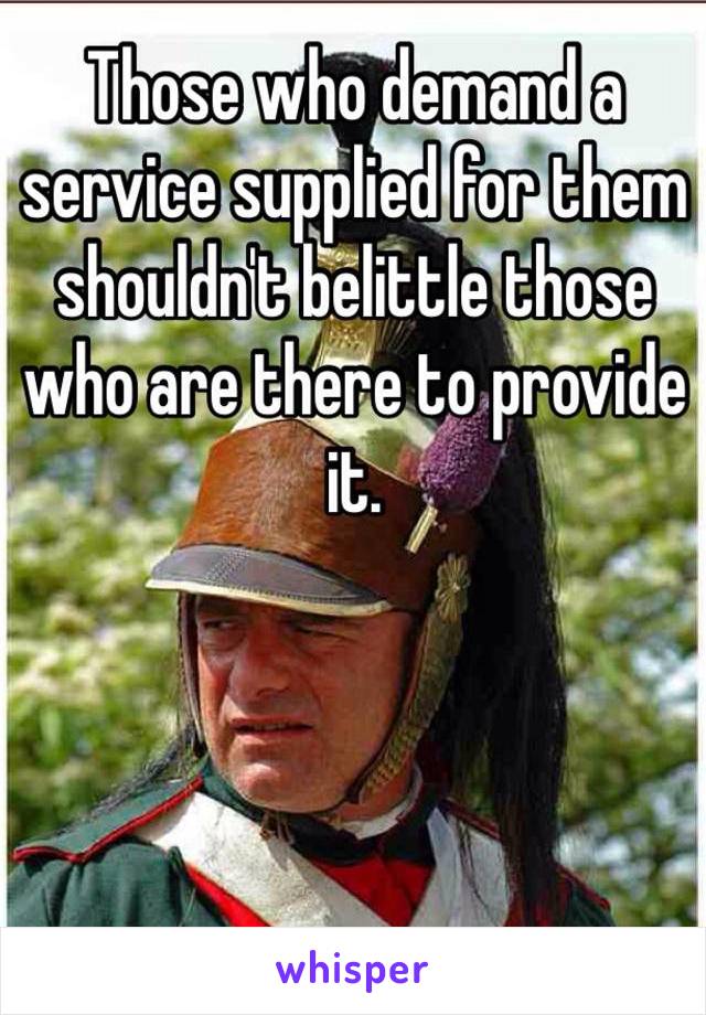 Those who demand a service supplied for them shouldn't belittle those who are there to provide it.