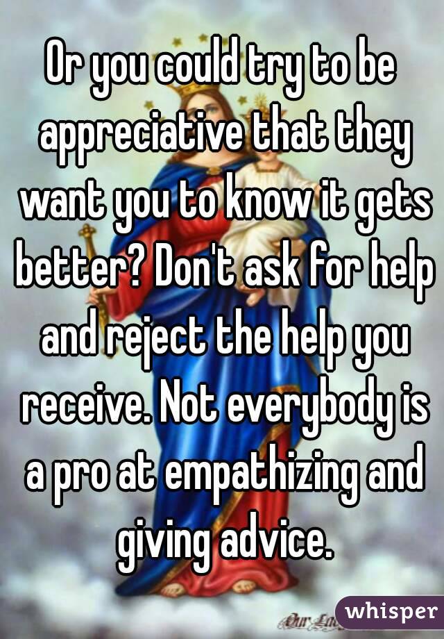 Or you could try to be appreciative that they want you to know it gets better? Don't ask for help and reject the help you receive. Not everybody is a pro at empathizing and giving advice.
