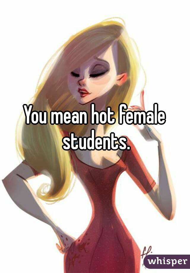 You mean hot female students.