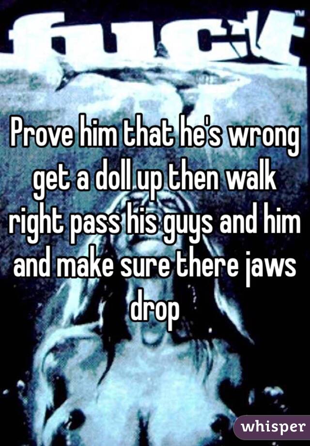 Prove him that he's wrong get a doll up then walk right pass his guys and him and make sure there jaws drop 