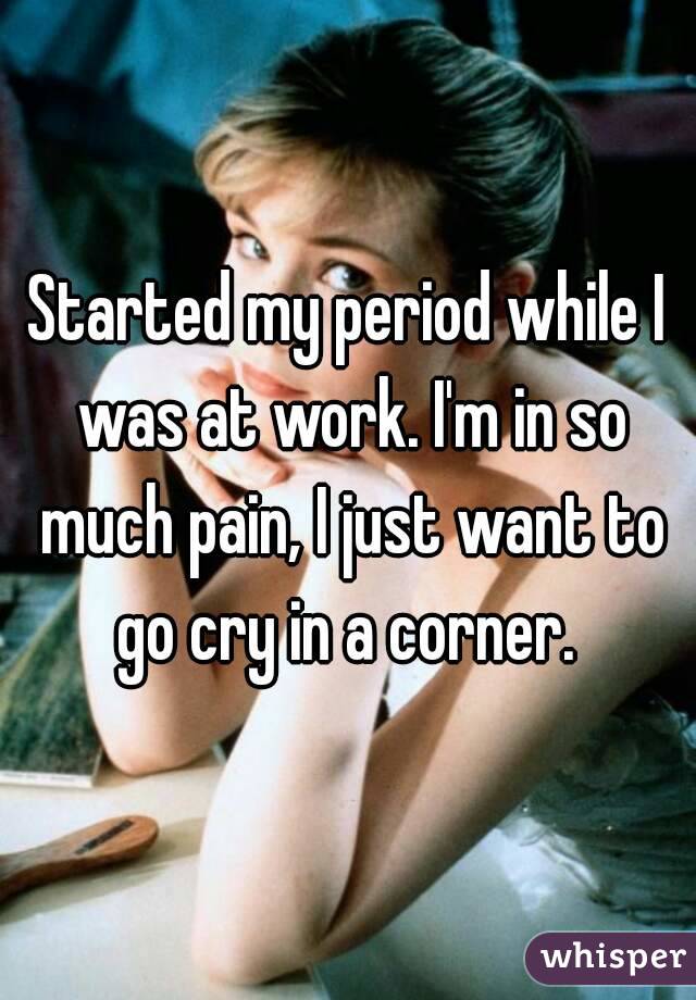 Started my period while I was at work. I'm in so much pain, I just want to go cry in a corner. 