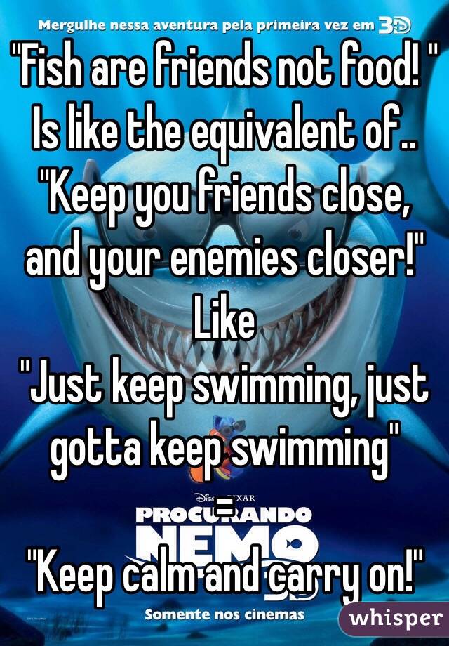 "Fish are friends not food! "
Is like the equivalent of..
"Keep you friends close, and your enemies closer!"
Like
"Just keep swimming, just gotta keep swimming"
=
"Keep calm and carry on!"