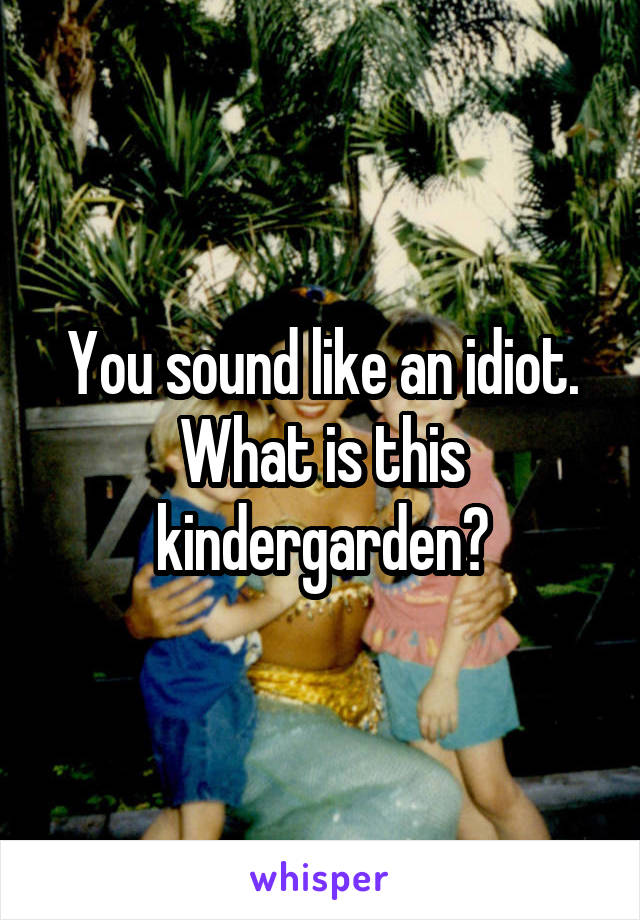 You sound like an idiot. What is this kindergarden?