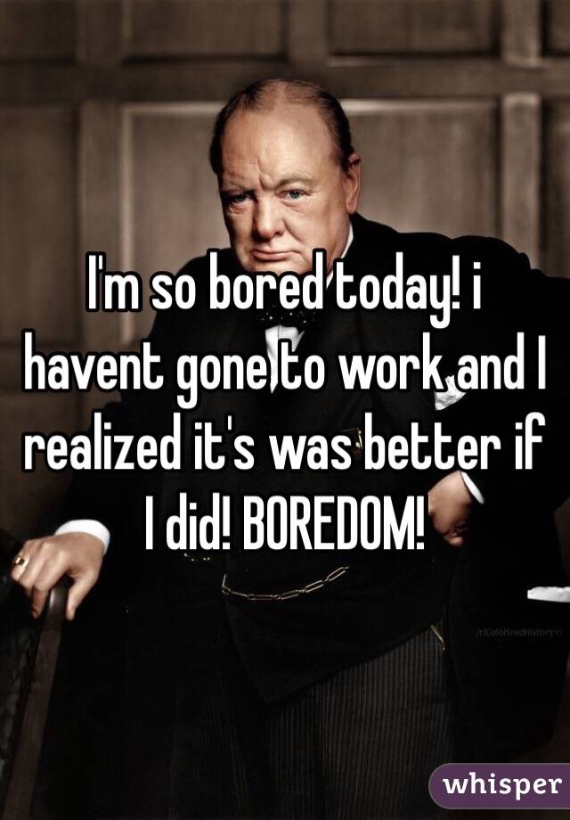 I'm so bored today! i havent gone to work and I realized it's was better if I did! BOREDOM! 