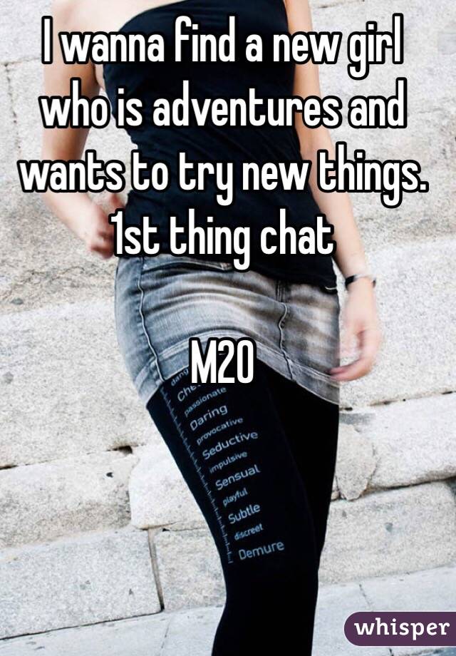 I wanna find a new girl who is adventures and wants to try new things. 1st thing chat 

M20  