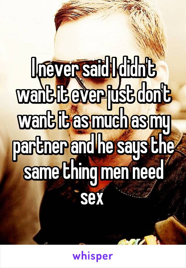 I never said I didn't want it ever just don't want it as much as my partner and he says the same thing men need sex 