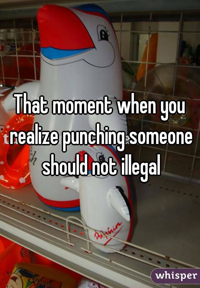 That moment when you realize punching someone should not illegal
