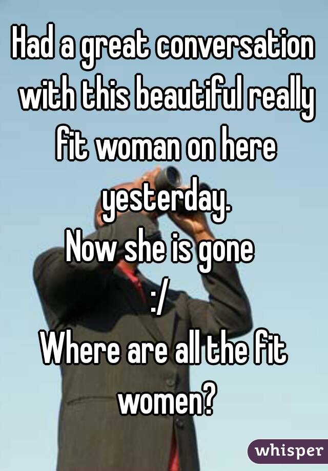 Had a great conversation with this beautiful really fit woman on here yesterday.
Now she is gone 
:/ 
Where are all the fit women?